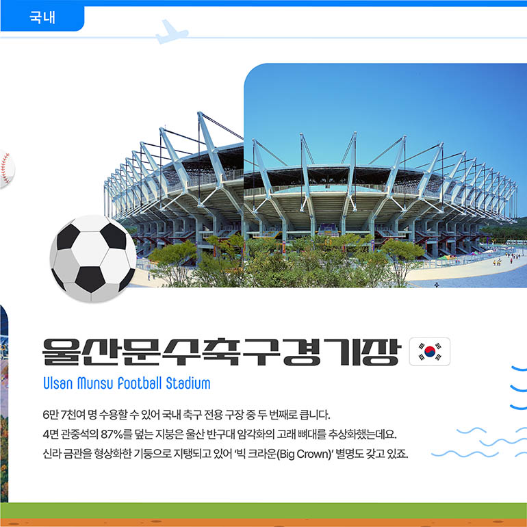 울산문수축구경기장 Ulsan Munsu Football Stadium 6만 7천여 명 수용할 수 있어 국내 축구 전용 구장 중 두 번째로 큽니다. 4면 관중석의 87%를 덮는 지붕은 울산 반구대 암각화의 고래 뼈대를 추상화했는데요. 신라 금관을 형상화한 기둥으로 지탱되고 있어 ‘빅 크라운(Big Crown)’ 별명도 갖고 있죠. 